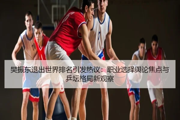 樊振东退出世界排名引发热议：职业选择舆论焦点与乒坛格局新观察