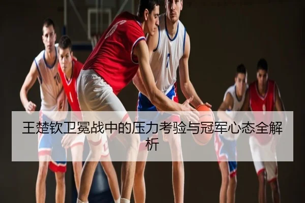 王楚钦卫冕战中的压力考验与冠军心态全解析