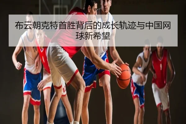 布云朝克特首胜背后的成长轨迹与中国网球新希望