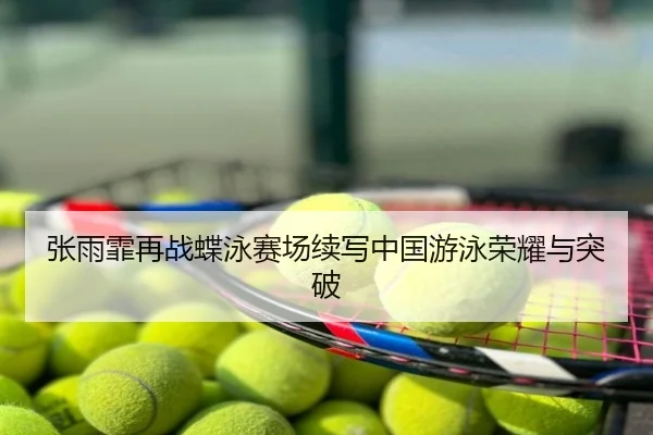 张雨霏再战蝶泳赛场续写中国游泳荣耀与突破