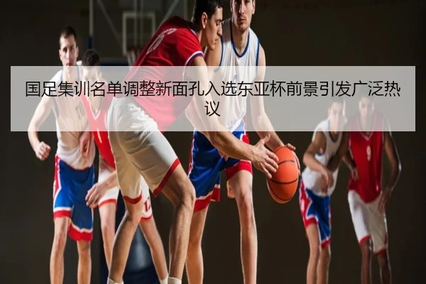 国足集训名单调整新面孔入选东亚杯前景引发广泛热议
