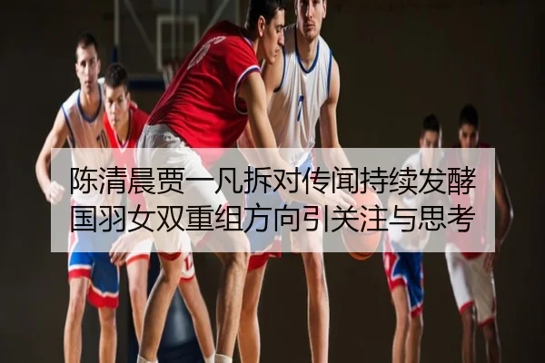 陈清晨贾一凡拆对传闻持续发酵 国羽女双重组方向引关注与思考