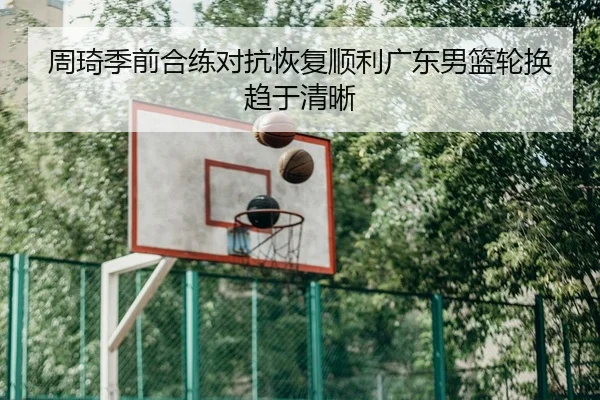 周琦季前合练对抗恢复顺利广东男篮轮换趋于清晰