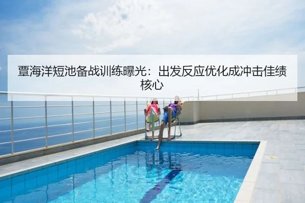 覃海洋短池备战训练曝光：出发反应优化成冲击佳绩核心