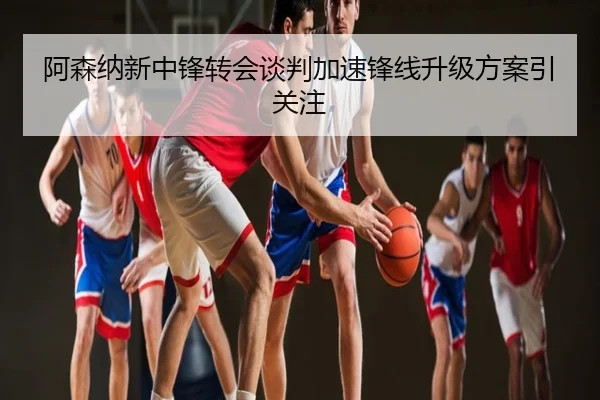 阿森纳新中锋转会谈判加速锋线升级方案引关注