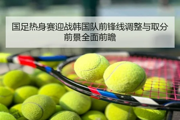 国足热身赛迎战韩国队前锋线调整与取分前景全面前瞻