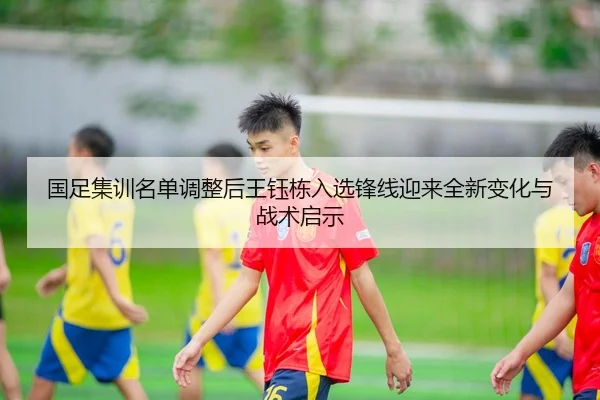 国足集训名单调整后王钰栋入选锋线迎来全新变化与战术启示