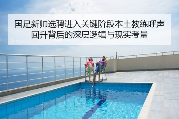 国足新帅选聘进入关键阶段本土教练呼声回升背后的深层逻辑与现实考量