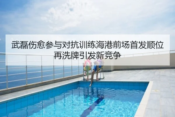 武磊伤愈参与对抗训练海港前场首发顺位再洗牌引发新竞争