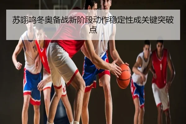 苏翊鸣冬奥备战新阶段动作稳定性成关键突破点