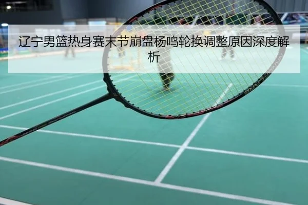 辽宁男篮热身赛末节崩盘杨鸣轮换调整原因深度解析
