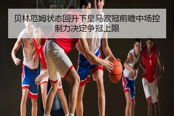 贝林厄姆状态回升下皇马欧冠前瞻中场控制力决定争冠上限