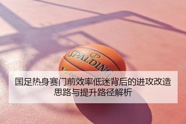 国足热身赛门前效率低迷背后的进攻改造思路与提升路径解析