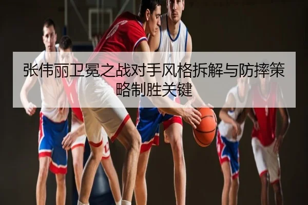 张伟丽卫冕之战对手风格拆解与防摔策略制胜关键